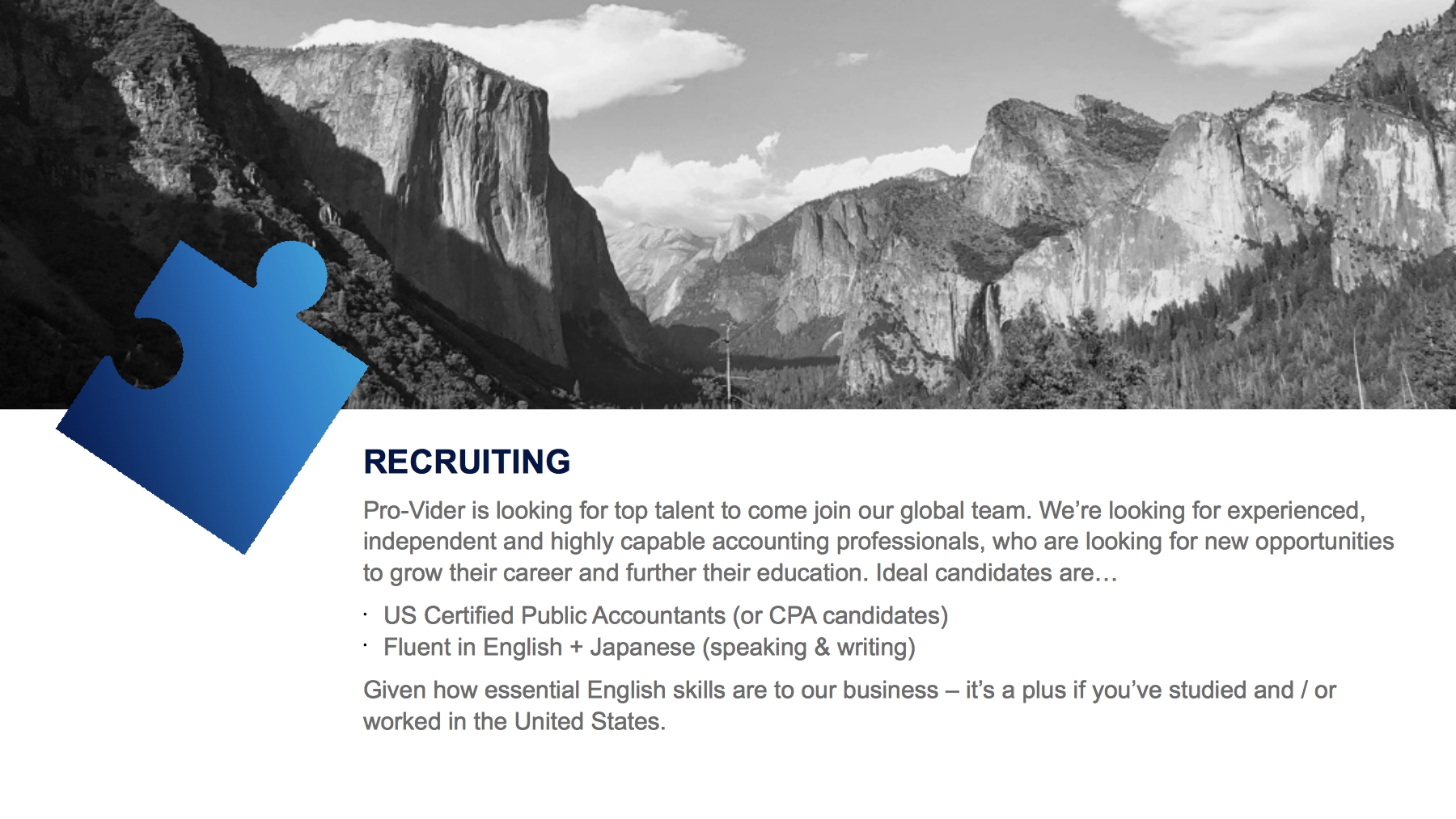 COME WORK WITH US-RECRUITING-Pro-Vider is looking for top talent to come join our global team. We’re looking for experienced, independent and highly capable accounting professionals, who are looking for new opportunities to grow their career and further their education. Ideal candidates are…US Certified Public Accountants (or CPA candidates)Fluent in English + Japanese (speaking & writing) Given how essential English skills are to our business – it’s a plus if you’ve studied and / or worked in the United States.